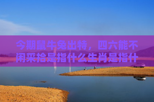 今期鼠牛兔出特，四六能不闲采拾是指什么生肖是指什么生肖，重点解答星座释义