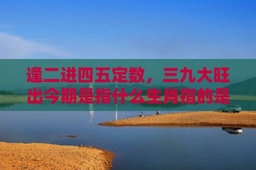 逢二进四五定数，三九大旺出今期是指什么生肖指的是什么生肖，精选星座解释