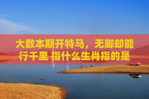 大数本期开特马，无脚却能行千里 指什么生肖指的是什么生肖，重点解答星座释义