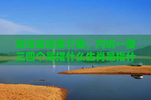 双双来迟莫介意，内坑一蛋三四个是指什么生肖是指什么生肖，解读星座知识