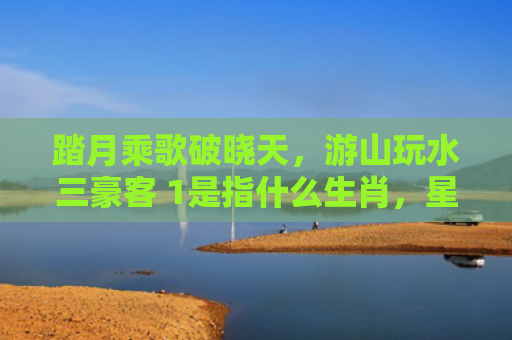 踏月乘歌破晓天，游山玩水三豪客 1是指什么生肖，星座解读落实