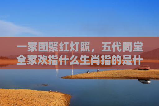 一家团聚红灯照，五代同堂全家欢指什么生肖指的是什么生肖，普及星座常识