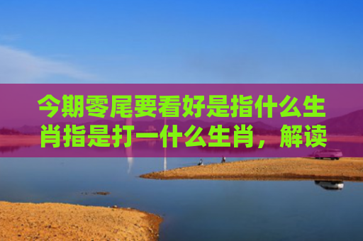 今期零尾要看好是指什么生肖指是打一什么生肖，解读星座知识