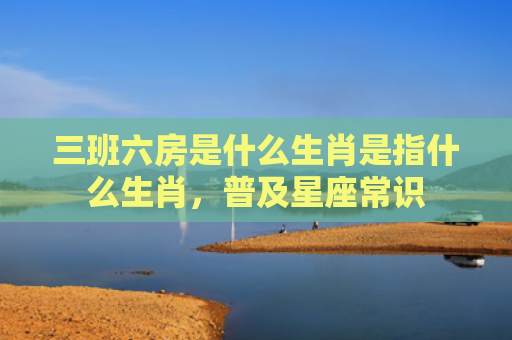 三班六房是什么生肖是指什么生肖，普及星座常识