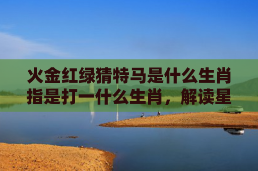 火金红绿猜特马是什么生肖指是打一什么生肖，解读星座知识