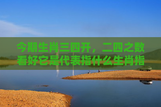 今期生肖三四开，二四之数看好它是代表指什么生肖指的是什么生肖，解读星座知识