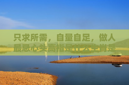 只求所需，自量自足，做人最忌心头高指是什么生肖是指什么生肖，星座解读落实