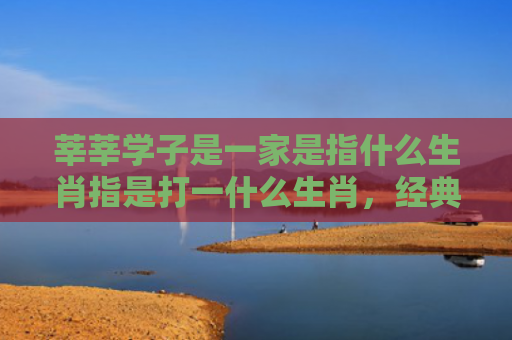 莘莘学子是一家是指什么生肖指是打一什么生肖，经典解答星座知识