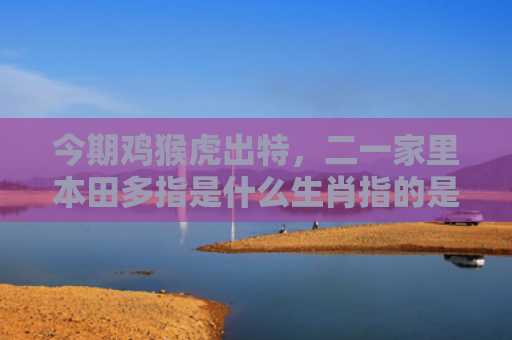 今期鸡猴虎出特，二一家里本田多指是什么生肖指的是什么生肖，星座解读落实