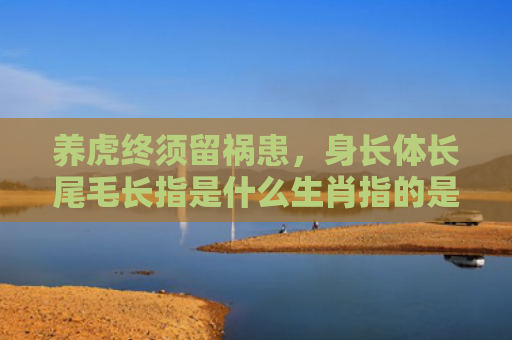 养虎终须留祸患，身长体长尾毛长指是什么生肖指的是什么生肖，精选星座解释