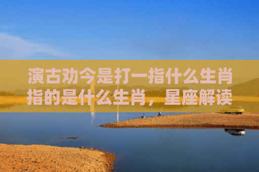 演古劝今是打一指什么生肖指的是什么生肖，星座解读落实