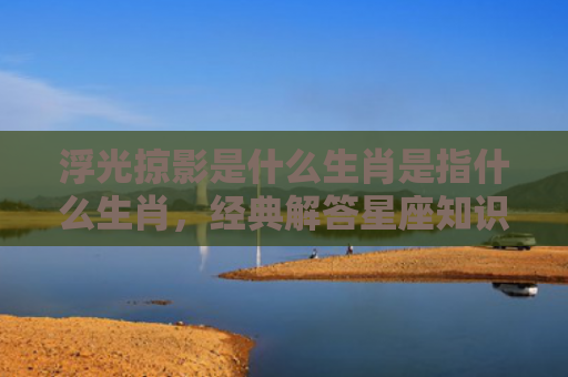 浮光掠影是什么生肖是指什么生肖，经典解答星座知识
