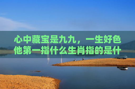 心中藏宝是九九，一生好色他第一指什么生肖指的是什么生肖，普及星座常识
