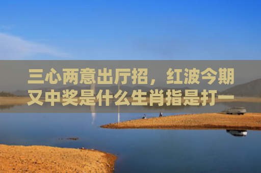 三心两意出厅招，红波今期又中奖是什么生肖指是打一什么生肖，星座解读落实