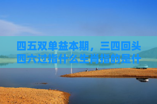 四五双单益本期，三四回头四六过指什么生肖指的是什么生肖，普及星座常识