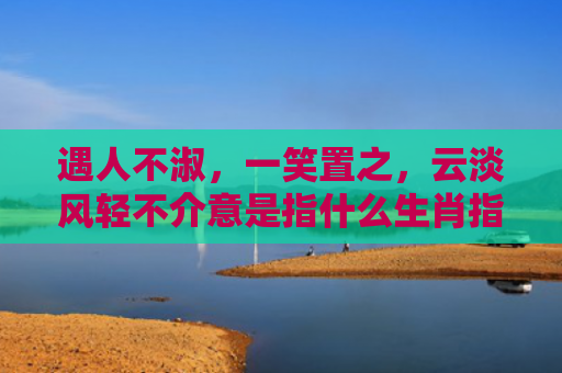 遇人不淑，一笑置之，云淡风轻不介意是指什么生肖指的是什么生肖，经典解答星座知识