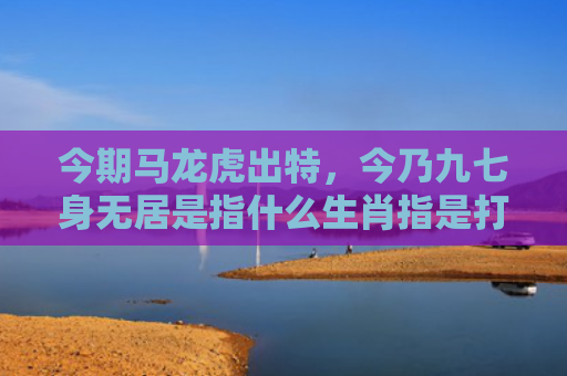 今期马龙虎出特，今乃九七身无居是指什么生肖指是打一什么生肖，普及星座常识