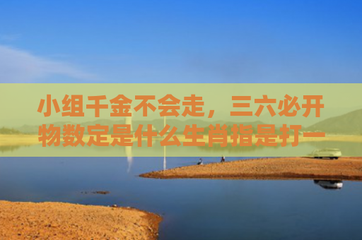 小组千金不会走，三六必开物数定是什么生肖指是打一什么生肖，星座解读落实