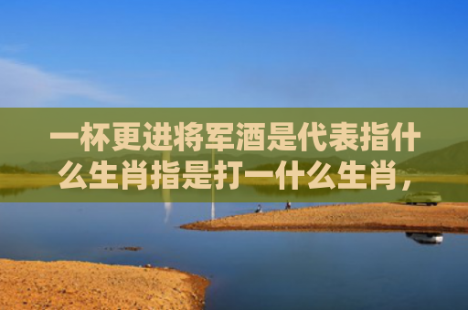 一杯更进将军酒是代表指什么生肖指是打一什么生肖，星座解读落实