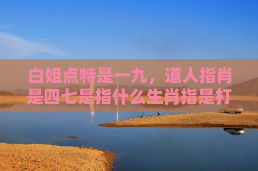 白姐点特是一九，道人指肖是四七是指什么生肖指是打一什么生肖，重点解答星座释义