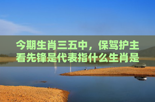 今期生肖三五中，保驾护主看先锋是代表指什么生肖是指什么生肖，普及星座常识