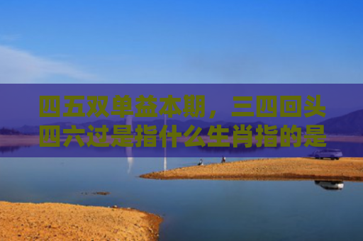 四五双单益本期，三四回头四六过是指什么生肖指的是什么生肖，重点解答星座释义