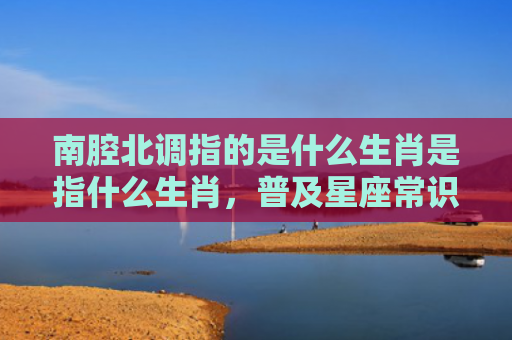 南腔北调指的是什么生肖是指什么生肖，普及星座常识