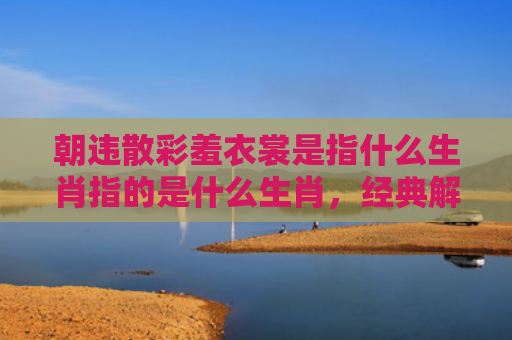 朝违散彩羞衣裳是指什么生肖指的是什么生肖，经典解答星座知识