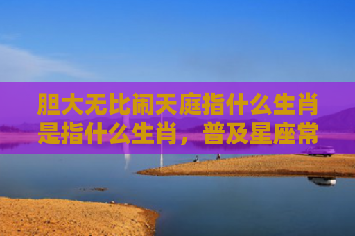 胆大无比闹天庭指什么生肖是指什么生肖，普及星座常识