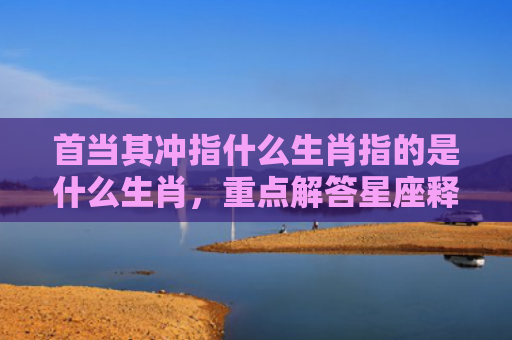 首当其冲指什么生肖指的是什么生肖，重点解答星座释义