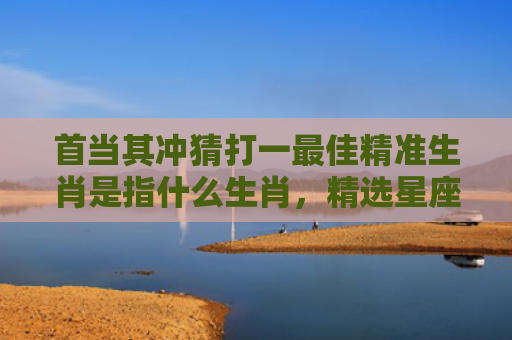 首当其冲猜打一最佳精准生肖是指什么生肖，精选星座解释