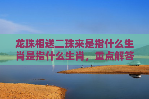 龙珠相送二珠来是指什么生肖是指什么生肖，重点解答星座释义