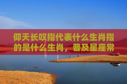 仰天长叹指代表什么生肖指的是什么生肖，普及星座常识