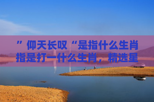 ”仰天长叹“是指什么生肖指是打一什么生肖，精选星座解释