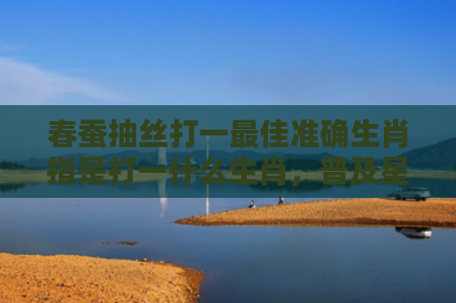 春蚕抽丝打一最佳准确生肖指是打一什么生肖，普及星座常识