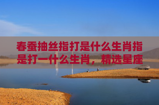 春蚕抽丝指打是什么生肖指是打一什么生肖，精选星座解释