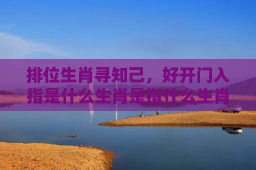 排位生肖寻知己，好开门入指是什么生肖是指什么生肖，精选星座解释
