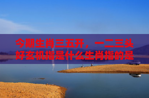 今期生肖三五开，一二三头好玄机指是什么生肖指的是什么生肖，重点解答星座释义