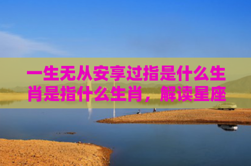 一生无从安享过指是什么生肖是指什么生肖，解读星座知识