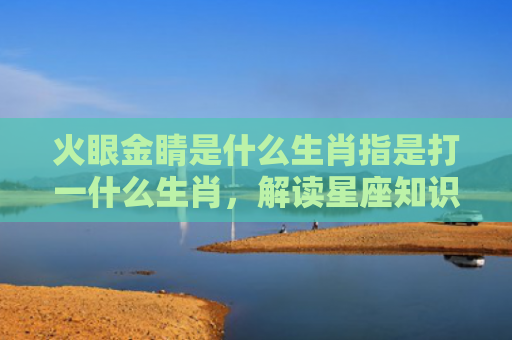 火眼金睛是什么生肖指是打一什么生肖，解读星座知识