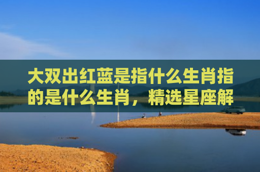 大双出红蓝是指什么生肖指的是什么生肖，精选星座解释