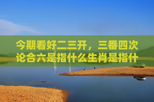 今期看好二三开，三番四次论合六是指什么生肖是指什么生肖，精选星座解释