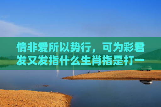 情非爱所以势行，可为彩君发又发指什么生肖指是打一什么生肖，重点解答星座释义