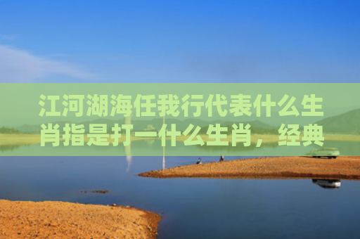 江河湖海任我行代表什么生肖指是打一什么生肖，经典解答星座知识
