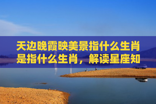 天边晚霞映美景指什么生肖是指什么生肖，解读星座知识