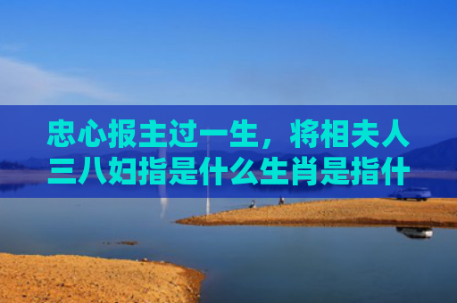 忠心报主过一生，将相夫人三八妇指是什么生肖是指什么生肖，精选星座解释