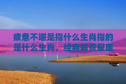 疲惫不堪是指什么生肖指的是什么生肖，经典解答星座知识