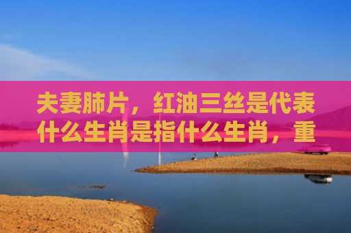 夫妻肺片，红油三丝是代表什么生肖是指什么生肖，重点解答星座释义