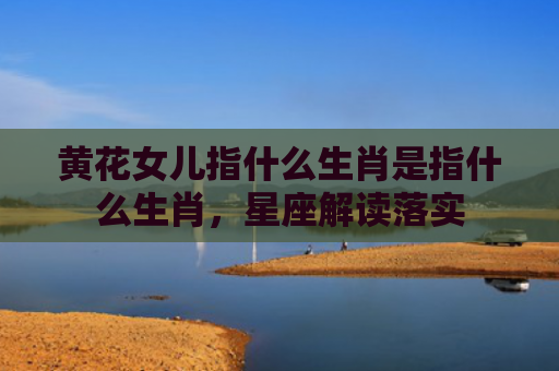黄花女儿指什么生肖是指什么生肖，星座解读落实