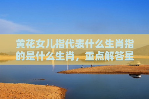 黄花女儿指代表什么生肖指的是什么生肖，重点解答星座释义